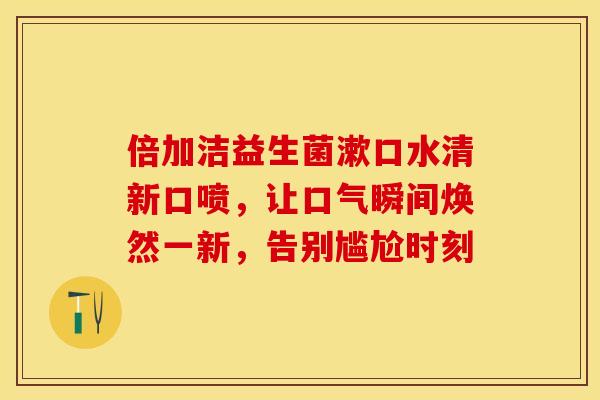 倍加洁益生菌漱口水清新口喷，让口气瞬间焕然一新，告别尴尬时刻