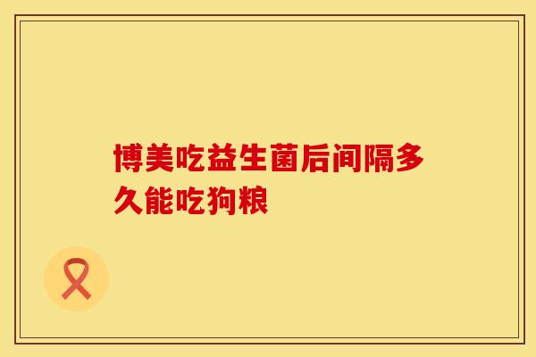博美吃益生菌后间隔多久能吃狗粮 博美吃益生菌后间隔多久能吃狗粮