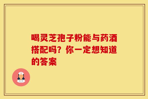 喝灵芝孢子粉能与药酒搭配吗？你一定想知道的答案