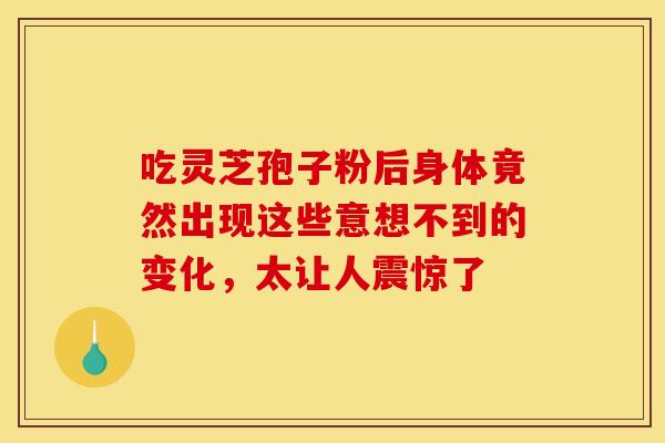 吃灵芝孢子粉后身体竟然出现这些意想不到的变化，太让人震惊了