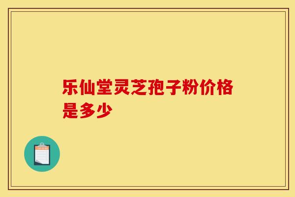 乐仙堂灵芝孢子粉价格是多少