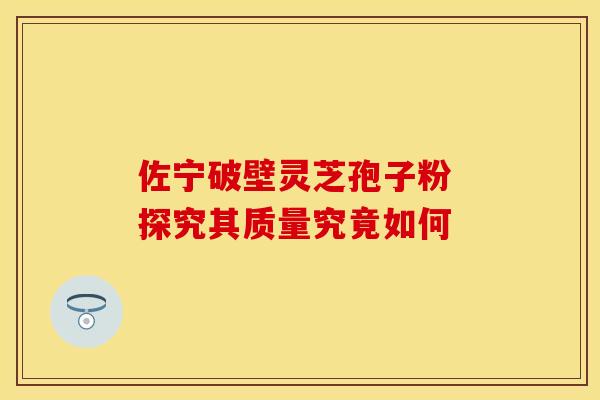 佐宁破壁灵芝孢子粉 探究其质量究竟如何 佐宁破壁灵芝孢子粉 探究其质量究竟如何