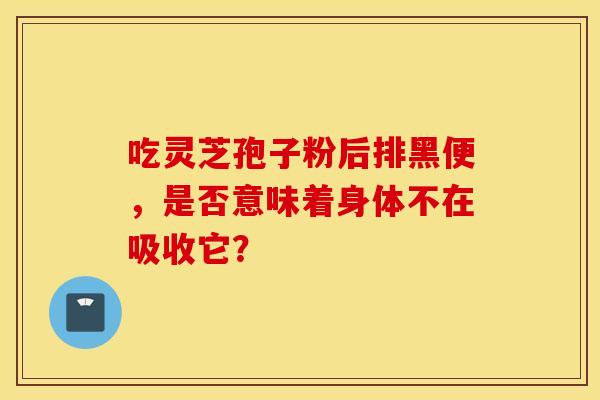 吃灵芝孢子粉后排黑便，是否意味着身体不在吸收它？