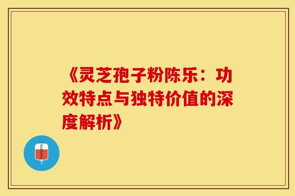 《灵芝孢子粉陈乐：功效特点与独特价值的深度解析》