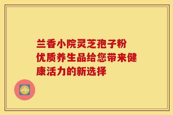 兰香小院灵芝孢子粉 优质养生品给您带来健康活力的新选择