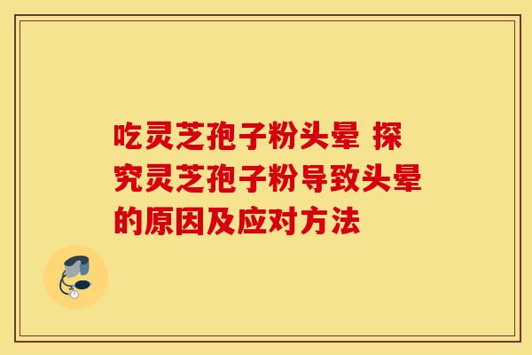 吃灵芝孢子粉头晕 探究灵芝孢子粉导致头晕的原因及应对方法