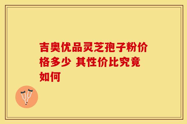 吉奥优品灵芝孢子粉价格多少 其性价比究竟如何