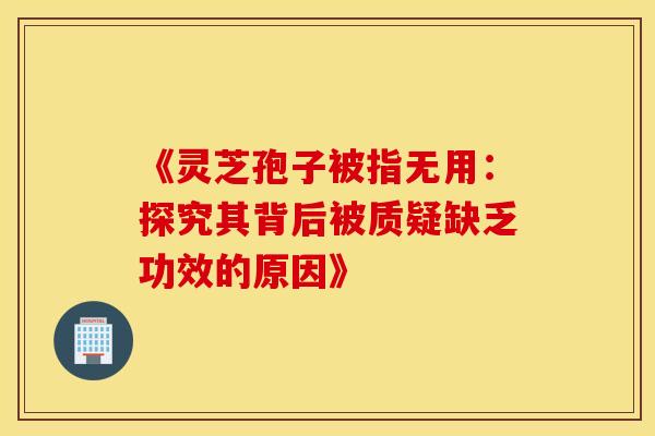 《灵芝孢子被指无用：探究其背后被质疑缺乏功效的原因》