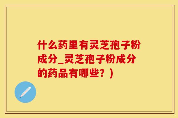 什么药里有灵芝孢子粉成分_灵芝孢子粉成分的药品有哪些？)