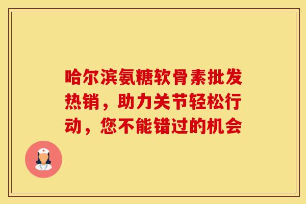 哈尔滨氨糖软骨素批发热销，助力关节轻松行动，您不能错过的机会