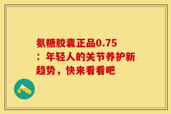 氨糖胶囊正品0.75：年轻人的关节养护新趋势，快来看看吧