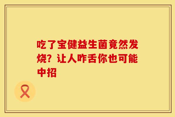 吃了宝健益生菌竟然发烧？让人咋舌你也可能中招