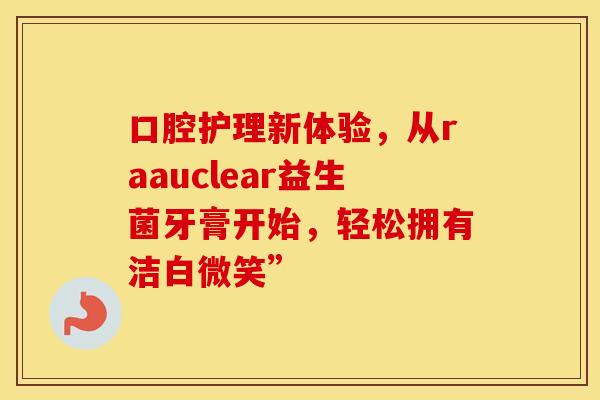 口腔护理新体验,从raauclear益生菌牙膏开始,轻松拥有洁白微笑” 口腔护理新体验,从raauclear益生菌牙膏开始,轻松拥有洁白微笑”