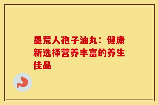 垦荒人孢子油丸：健康新选择营养丰富的养生佳品