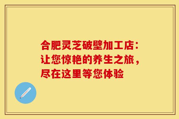 合肥灵芝破壁加工店：让您惊艳的养生之旅，尽在这里等您体验