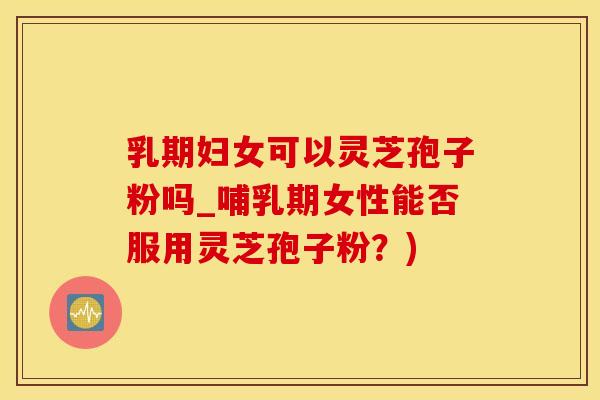 乳期妇女可以灵芝孢子粉吗_哺乳期女性能否服用灵芝孢子粉？)