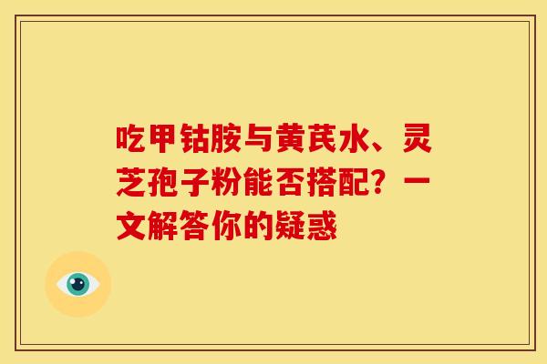 吃甲钴胺与黄芪水、灵芝孢子粉能否搭配？一文解答你的疑惑