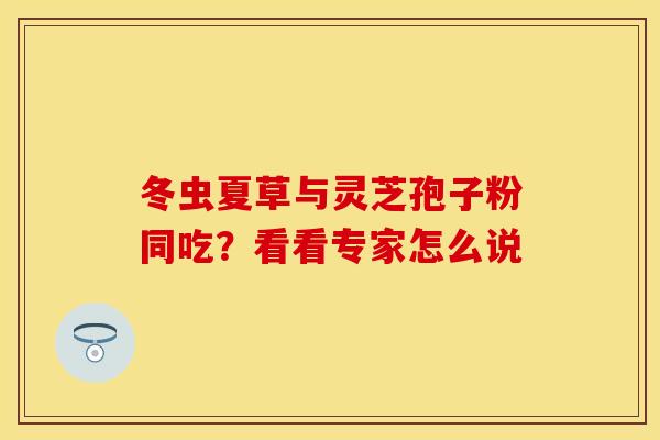 冬虫夏草与灵芝孢子粉同吃？看看专家怎么说