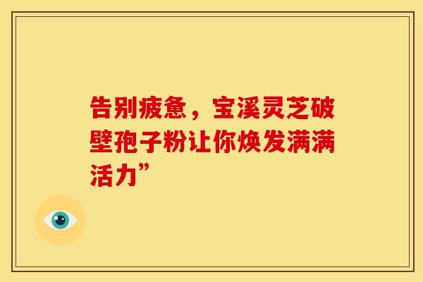 告别疲惫，宝溪灵芝破壁孢子粉让你焕发满满活力”