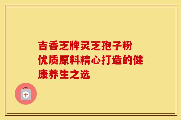 吉香芝牌灵芝孢子粉 优质原料精心打造的健康养生之选