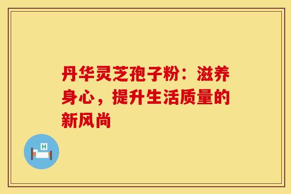 丹华灵芝孢子粉：滋养身心，提升生活质量的新风尚
