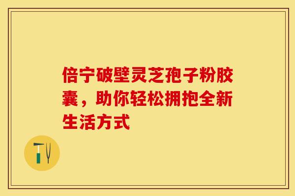 倍宁破壁灵芝孢子粉胶囊，助你轻松拥抱全新生活方式