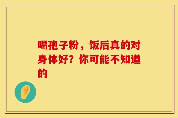 喝孢子粉，饭后真的对身体好？你可能不知道的