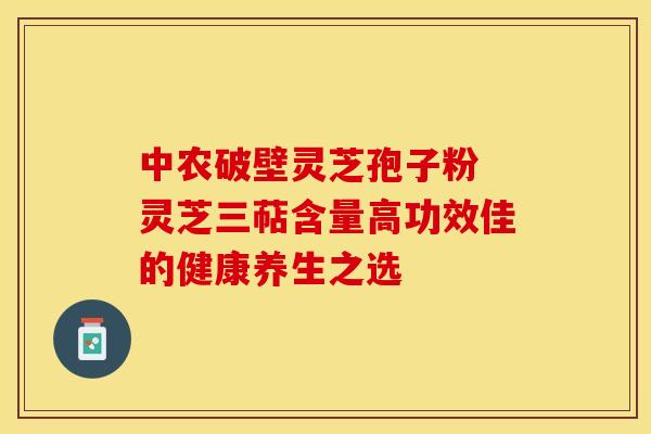 中农破壁灵芝孢子粉 灵芝三萜含量高功效佳的健康养生之选 中农破壁灵芝孢子粉 灵芝三萜含量高功效佳的健康养生之选