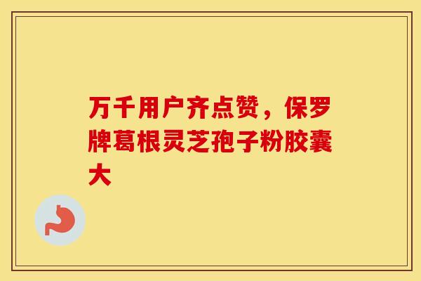 万千用户齐点赞，保罗牌葛根灵芝孢子粉胶囊大
