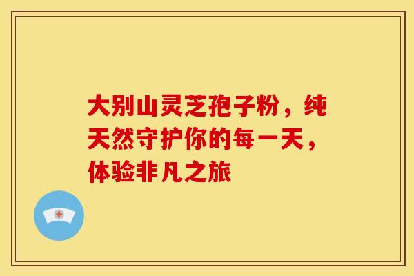 大别山灵芝孢子粉，纯天然守护你的每一天，体验非凡之旅