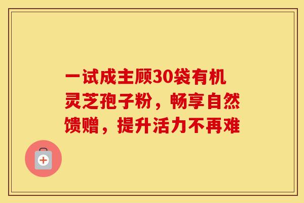 一试成主顾30袋有机灵芝孢子粉，畅享自然馈赠，提升活力不再难