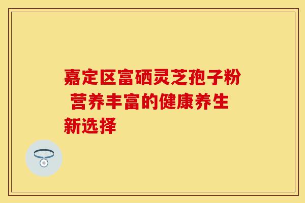 嘉定区富硒灵芝孢子粉 营养丰富的健康养生新选择