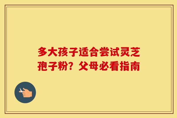 多大孩子适合尝试灵芝孢子粉？父母必看指南