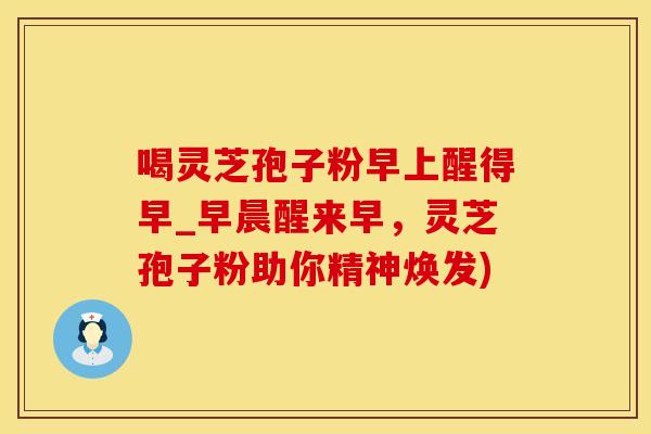喝灵芝孢子粉早上醒得早_早晨醒来早，灵芝孢子粉助你精神焕发)