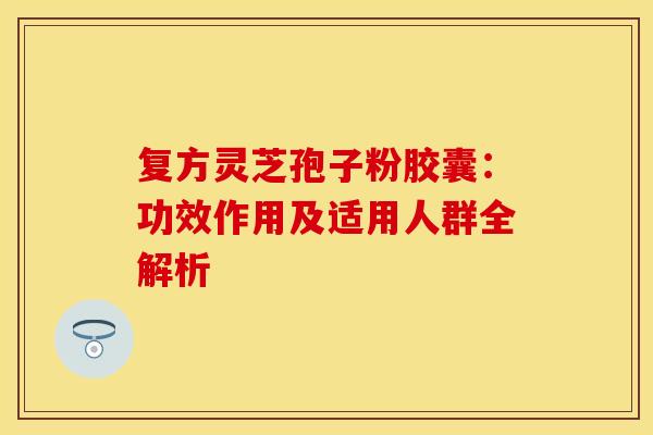 复方灵芝孢子粉胶囊：功效作用及适用人群全解析