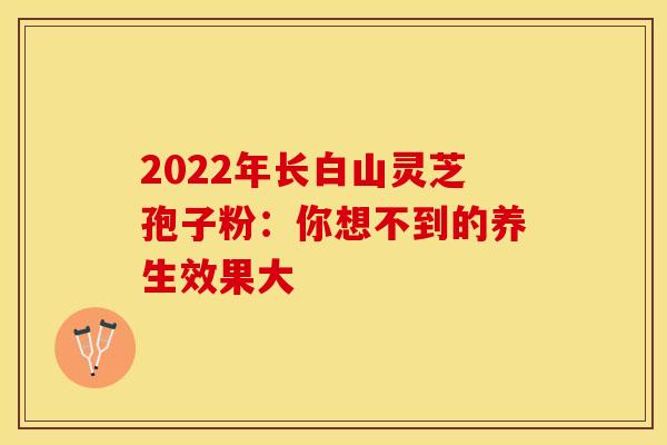 2022年长白山灵芝孢子粉:你想不到的养生效果大 2022年长白山灵芝孢子粉:你想不到的养生效果大