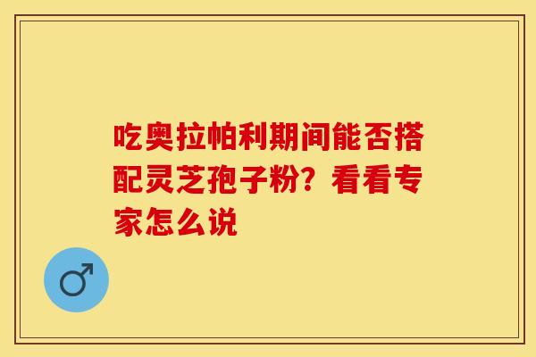 吃奥拉帕利期间能否搭配灵芝孢子粉?看看专家怎么说 吃奥拉帕利期间能否搭配灵芝孢子粉?看看专家怎么说