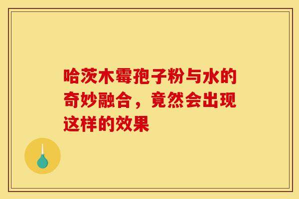 哈茨木霉孢子粉与水的奇妙融合，竟然会出现这样的效果