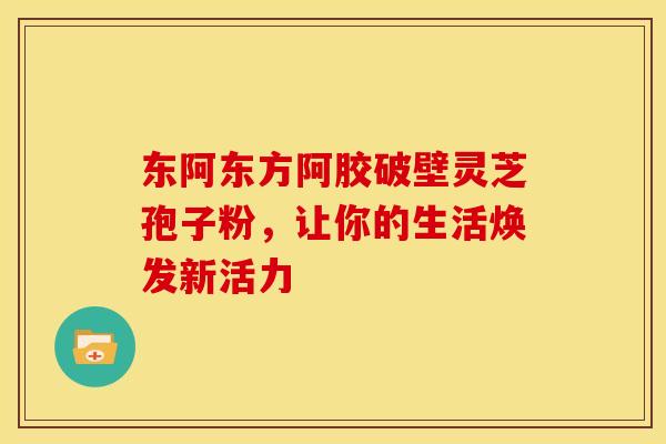 东阿东方阿胶破壁灵芝孢子粉,让你的生活焕发新活力 东阿东方阿胶破壁灵芝孢子粉,让你的生活焕发新活力