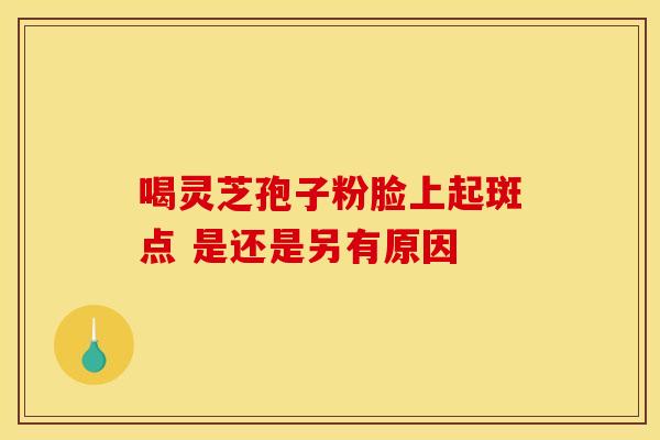 喝灵芝孢子粉脸上起斑点 是还是另有原因 喝灵芝孢子粉脸上起斑点 是还是另有原因