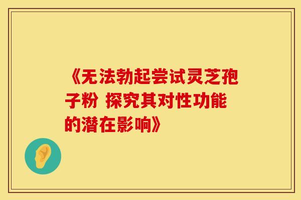 《无法勃起尝试灵芝孢子粉 探究其对性功能的潜在影响》