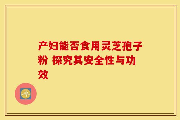 产妇能否食用灵芝孢子粉 探究其安全性与功效