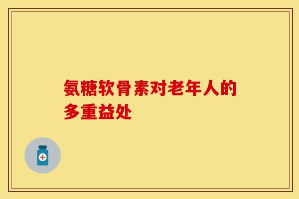 氨糖软骨素对老年人的多重益处 氨糖软骨素对老年人的多重益处