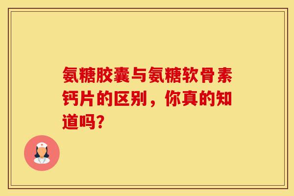 氨糖胶囊与氨糖软骨素钙片的区别，你真的知道吗？
