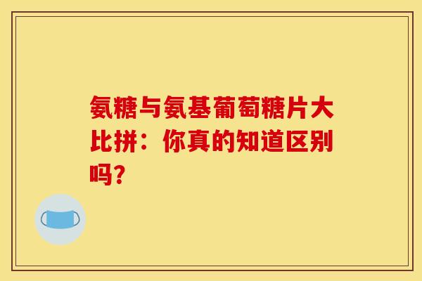 氨糖与氨基葡萄糖片大比拼：你真的知道区别吗？
