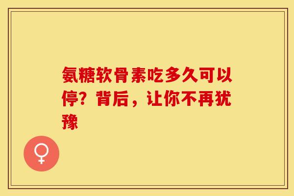 氨糖软骨素吃多久可以停？背后，让你不再犹豫