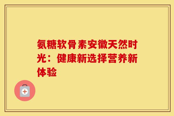 氨糖软骨素安徽天然时光:健康新选择营养新体验 氨糖软骨素安徽天然时光:健康新选择营养新体验