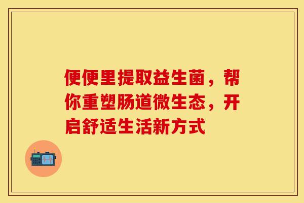 便便里提取益生菌,帮你重塑肠道微生态,开启舒适生活新方式 便便里提取益生菌,帮你重塑肠道微生态,开启舒适生活新方式
