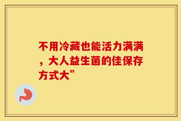 不用冷藏也能活力满满,大人益生菌的佳保存方式大” 不用冷藏也能活力满满,大人益生菌的佳保存方式大”