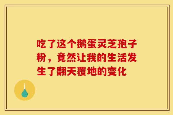 吃了这个鹅蛋灵芝孢子粉,竟然让我的生活发生了翻天覆地的变化 吃了这个鹅蛋灵芝孢子粉,竟然让我的生活发生了翻天覆地的变化